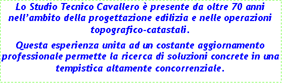 Casella di testo: Lo Studio Tecnico Cavallero  presente da oltre 70 anni nellambito della progettazione edilizia e nelle operazioni topografico-catastali.Questa esperienza unita ad un costante aggiornamento professionale permette la ricerca di soluzioni concrete in una tempistica altamente concorrenziale.